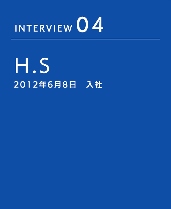 INTERVIEW 04 H.S 2012年6月8日　入社