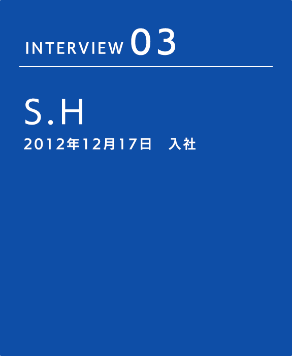 INTERVIEW 03 S.H 2012年12月17日　入社